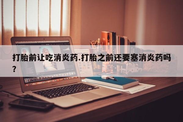 我想在网上买正品打胎药打胎前让吃消炎药.打胎之前还要塞消炎药吗？