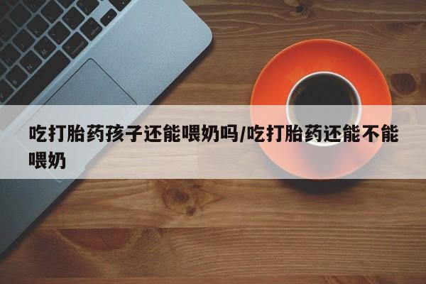 我想在网上买正品打胎药吃打胎药孩子还能喂奶吗/吃打胎药还能不能喂奶