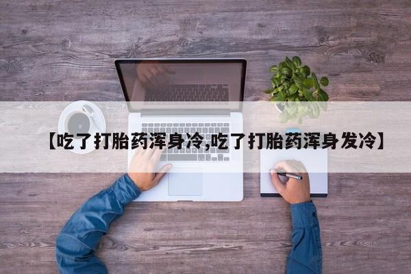 我想在网上买正品打胎药【吃了打胎药浑身冷,吃了打胎药浑身发冷】