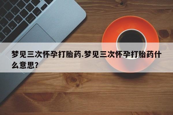 我想在网上买正品打胎药梦见三次怀孕打胎药.梦见三次怀孕打胎药什么意思？