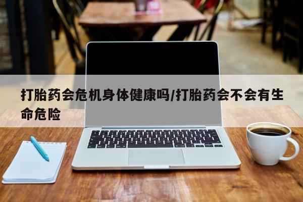 我想在网上买正品打胎药打胎药会危机身体健康吗/打胎药会不会有生命危险