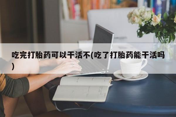 我想在网上买正品打胎药吃完打胎药可以干活不(吃了打胎药能干活吗)