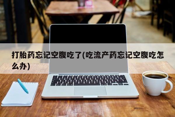 我想在网上买正品打胎药打胎药忘记空腹吃了(吃流产药忘记空腹吃怎么办)