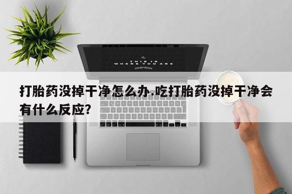 我想在网上买正品打胎药打胎药没掉干净怎么办.吃打胎药没掉干净会有什么反应？