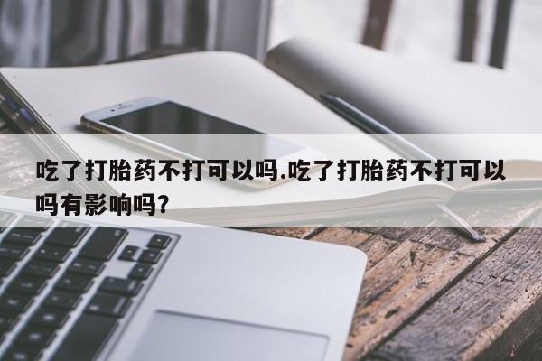 我想在网上买正品打胎药吃了打胎药不打可以吗.吃了打胎药不打可以吗有影响吗？