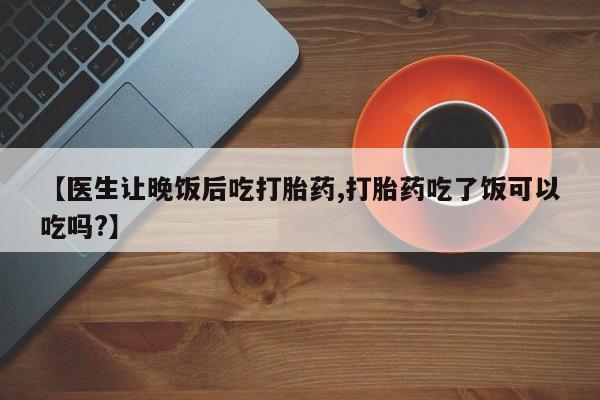 我想在网上买正品打胎药【医生让晚饭后吃打胎药,打胎药吃了饭可以吃吗?】
