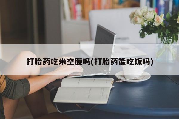 我想在网上买正品打胎药打胎药吃米空腹吗(打胎药能吃饭吗)