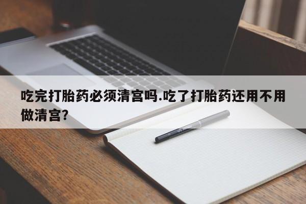 我想在网上买正品打胎药吃完打胎药必须清宫吗.吃了打胎药还用不用做清宫？