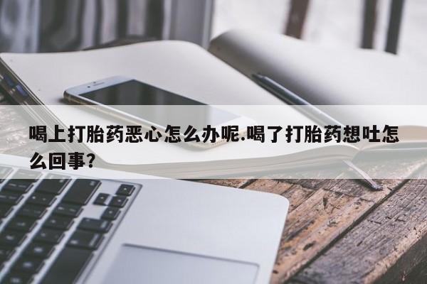 我想在网上买正品打胎药喝上打胎药恶心怎么办呢.喝了打胎药想吐怎么回事？