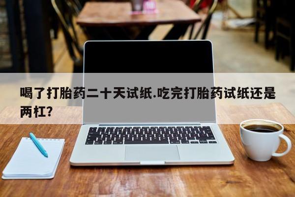 我想在网上买正品打胎药喝了打胎药二十天试纸.吃完打胎药试纸还是两杠？