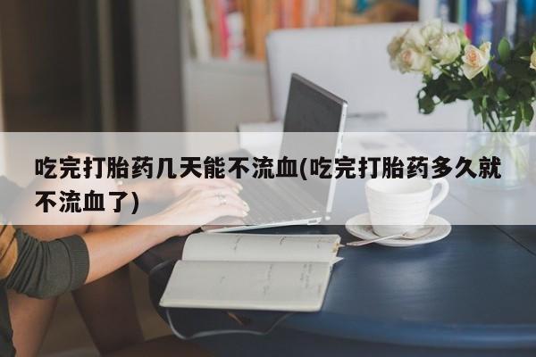 我想在网上买正品打胎药吃完打胎药几天能不流血(吃完打胎药多久就不流血了)