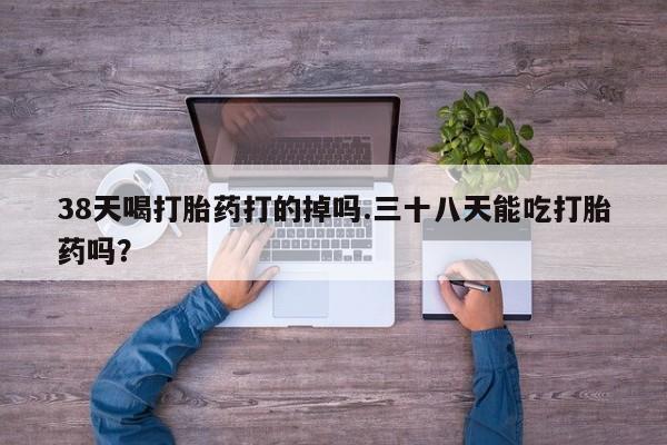 我想在网上买正品打胎药38天喝打胎药打的掉吗.三十八天能吃打胎药吗？