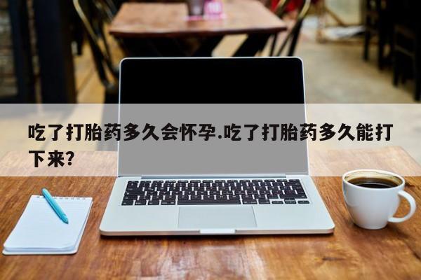 我想在网上买正品打胎药吃了打胎药多久会怀孕.吃了打胎药多久能打下来？