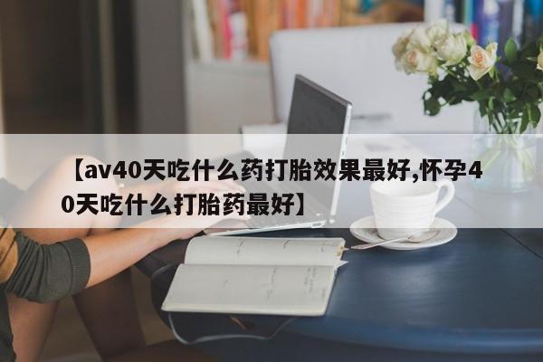 我想在网上买正品打胎药【av40天吃什么药打胎效果最好,怀孕40天吃什么打胎药最好】