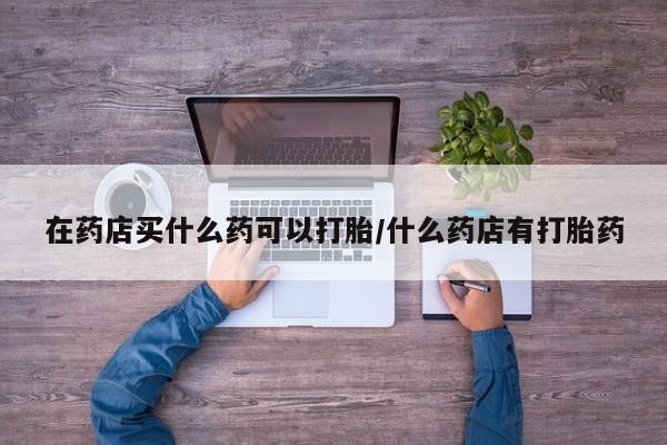 我想在网上买正品打胎药在药店买什么药可以打胎/什么药店有打胎药