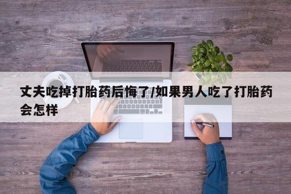 我想在网上买正品打胎药丈夫吃掉打胎药后悔了/如果男人吃了打胎药会怎样