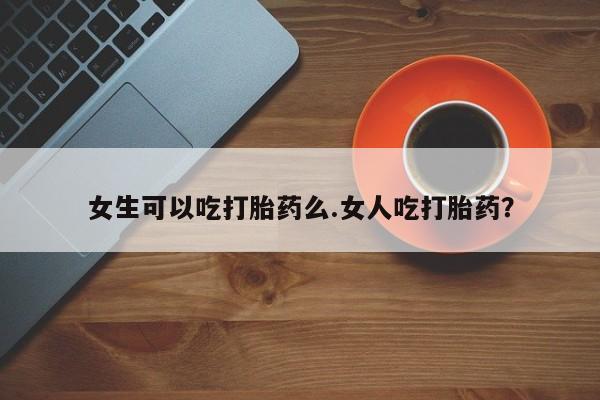 我想在网上买正品打胎药女生可以吃打胎药么.女人吃打胎药？