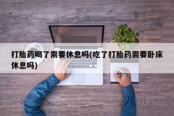 我想在网上买正品打胎药打胎药喝了需要休息吗(吃了打胎药需要卧床休息吗)