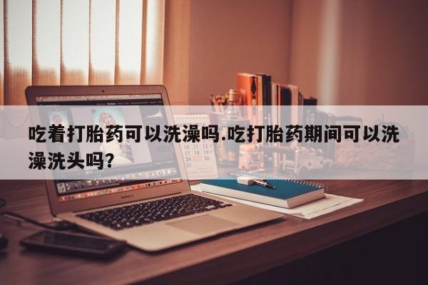 我想在网上买正品打胎药吃着打胎药可以洗澡吗.吃打胎药期间可以洗澡洗头吗？