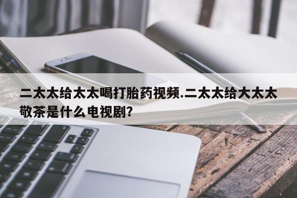 我想在网上买正品打胎药二太太给太太喝打胎药视频.二太太给大太太敬茶是什么电视剧？
