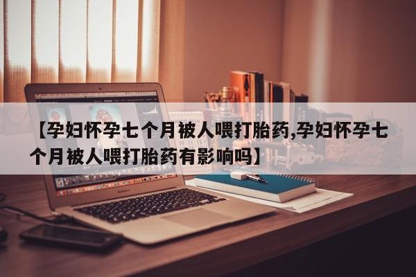 我想在网上买正品打胎药【孕妇怀孕七个月被人喂打胎药,孕妇怀孕七个月被人喂打胎药有影响吗】