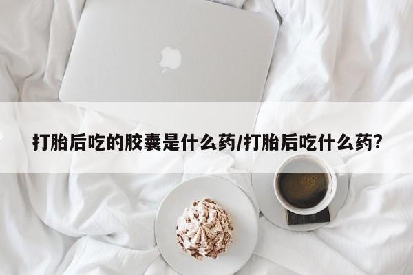 我想在网上买正品打胎药打胎后吃的胶囊是什么药/打胎后吃什么药?