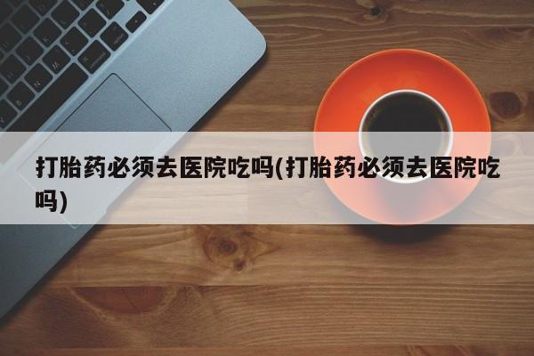 我想在网上买正品打胎药打胎药必须去医院吃吗(打胎药必须去医院吃吗)