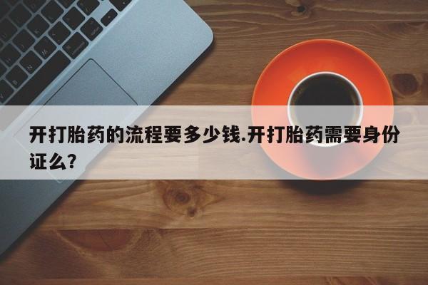 我想在网上买正品打胎药开打胎药的流程要多少钱.开打胎药需要身份证么？