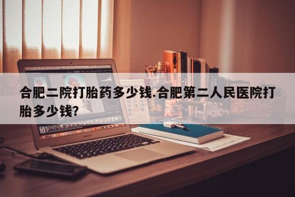 我想在网上买正品打胎药合肥二院打胎药多少钱.合肥第二人民医院打胎多少钱？
