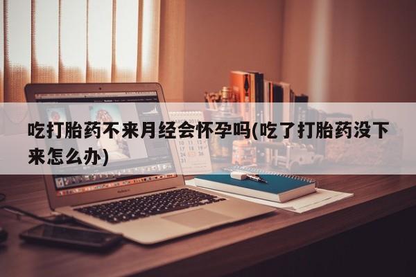 我想在网上买正品打胎药吃打胎药不来月经会怀孕吗(吃了打胎药没下来怎么办)