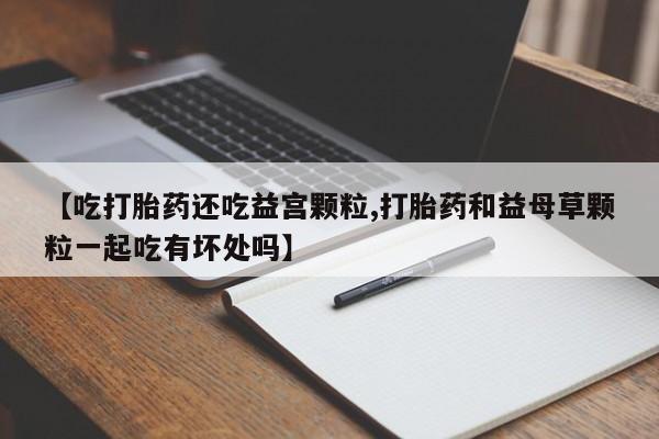 我想在网上买正品打胎药【吃打胎药还吃益宫颗粒,打胎药和益母草颗粒一起吃有坏处吗】