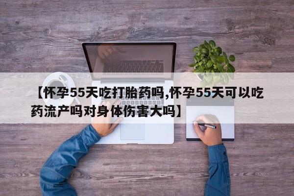 我想在网上买正品打胎药【怀孕55天吃打胎药吗,怀孕55天可以吃药流产吗对身体伤害大吗】