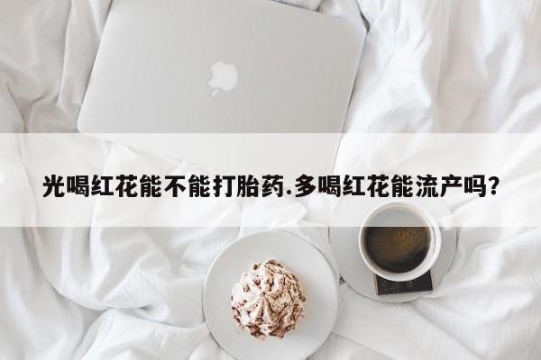 我想在网上买正品打胎药光喝红花能不能打胎药.多喝红花能流产吗？