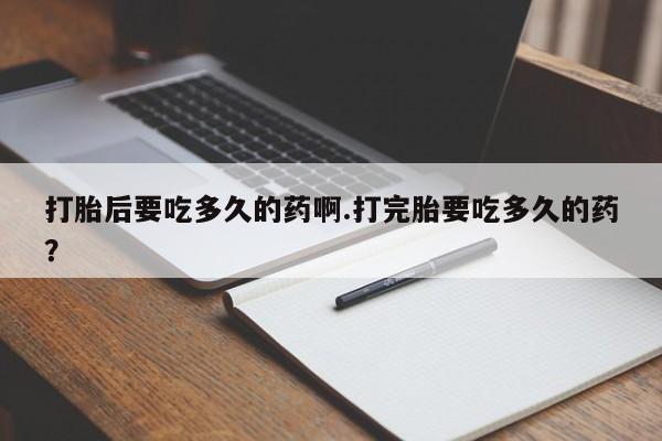 我想在网上买正品打胎药打胎后要吃多久的药啊.打完胎要吃多久的药？