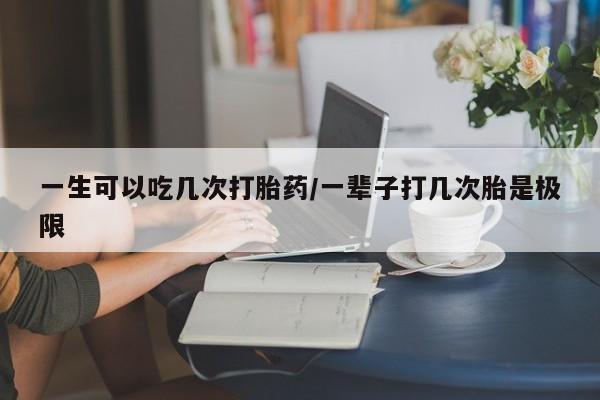 我想在网上买正品打胎药一生可以吃几次打胎药/一辈子打几次胎是极限