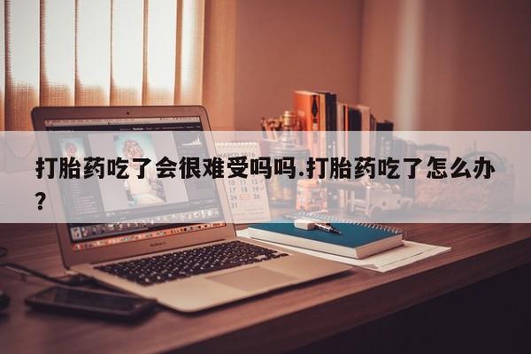 我想在网上买正品打胎药打胎药吃了会很难受吗吗.打胎药吃了怎么办？
