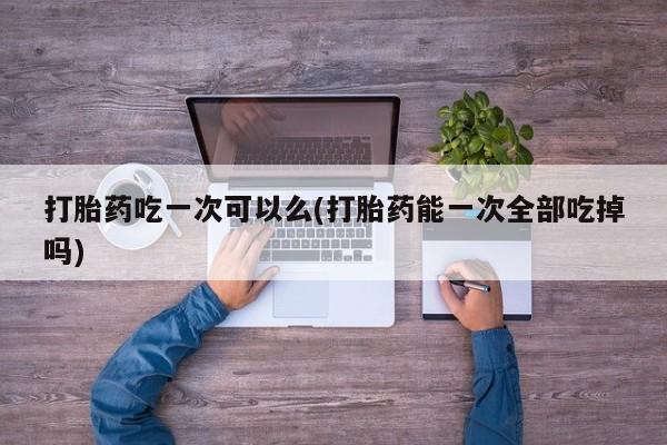 我想在网上买正品打胎药打胎药吃一次可以么(打胎药能一次全部吃掉吗)