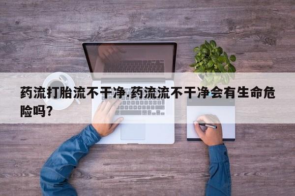 我想在网上买正品打胎药药流打胎流不干净.药流流不干净会有生命危险吗？