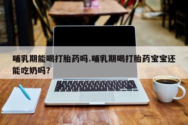 我想在网上买正品打胎药哺乳期能喝打胎药吗.哺乳期喝打胎药宝宝还能吃奶吗？