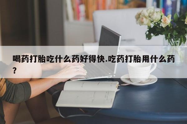 我想在网上买正品打胎药喝药打胎吃什么药好得快.吃药打胎用什么药？