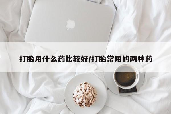 我想在网上买正品打胎药打胎用什么药比较好/打胎常用的两种药