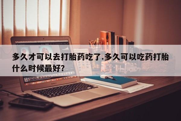 我想在网上买正品打胎药多久才可以去打胎药吃了.多久可以吃药打胎什么时候最好？