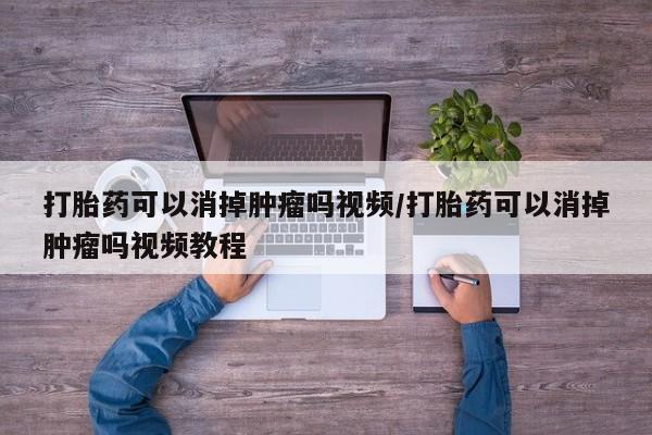 我想在网上买正品打胎药打胎药可以消掉肿瘤吗视频/打胎药可以消掉肿瘤吗视频教程