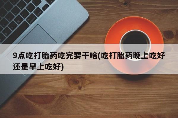 我想在网上买正品打胎药9点吃打胎药吃完要干啥(吃打胎药晚上吃好还是早上吃好)