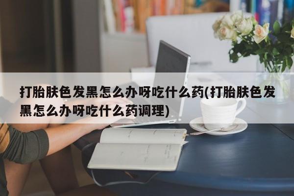 我想在网上买正品打胎药打胎肤色发黑怎么办呀吃什么药(打胎肤色发黑怎么办呀吃什么药调理)