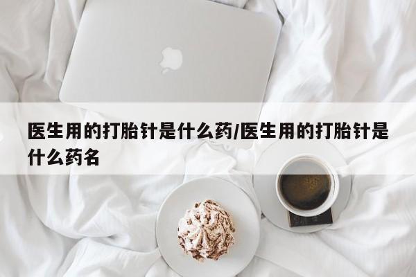 我想在网上买正品打胎药医生用的打胎针是什么药/医生用的打胎针是什么药名