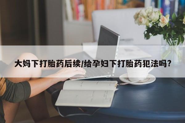 我想在网上买正品打胎药大妈下打胎药后续/给孕妇下打胎药犯法吗?