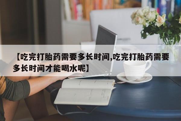 我想在网上买正品打胎药【吃完打胎药需要多长时间,吃完打胎药需要多长时间才能喝水呢】