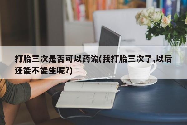 我想在网上买正品打胎药打胎三次是否可以药流(我打胎三次了,以后还能不能生呢?)