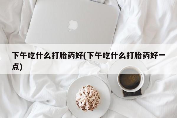 我想在网上买正品打胎药下午吃什么打胎药好(下午吃什么打胎药好一点)
